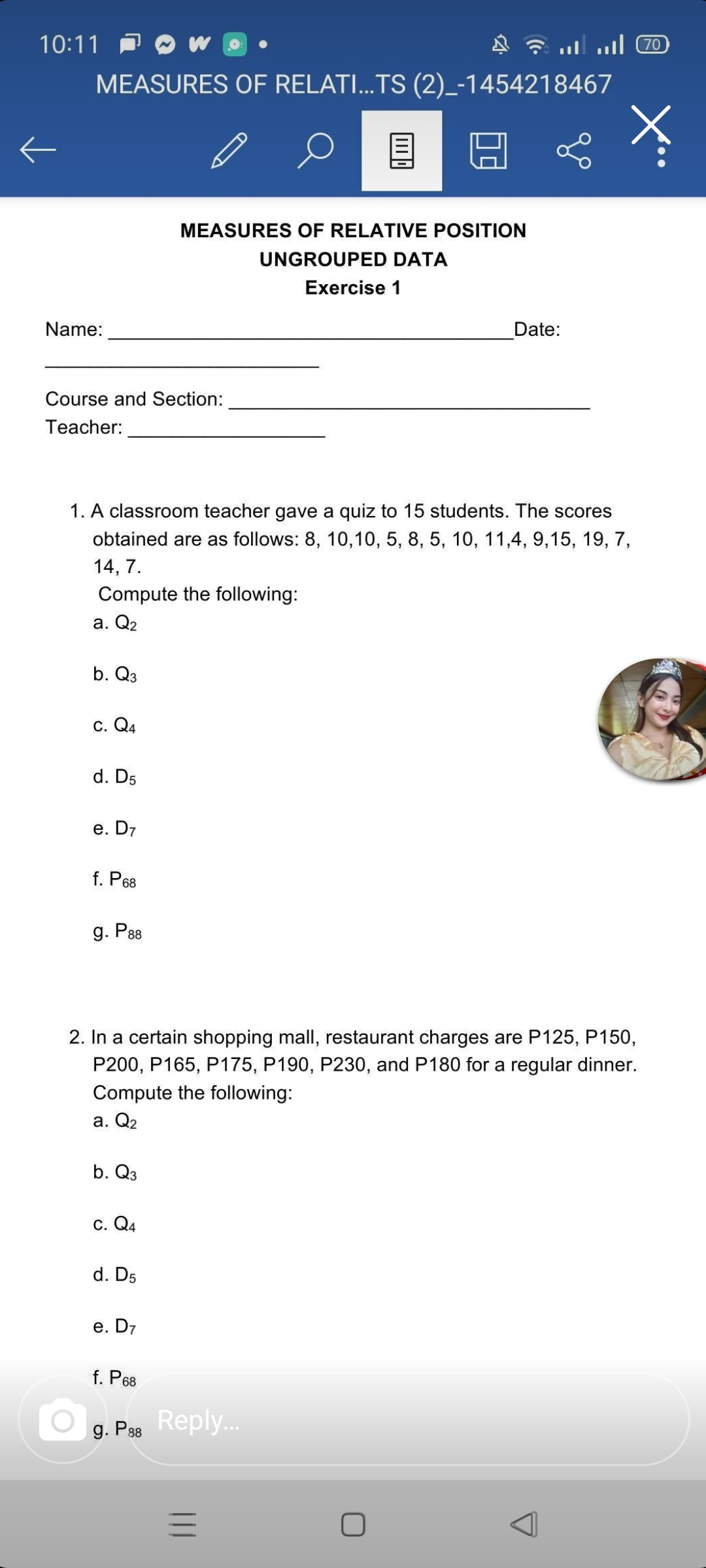 10:11 P O W O
.. l 70
MEASURES OF RELATI...TS (2)_-1454218467
MEASURES OF RELATIVE POSITION
UNGROUPED DATA
Exercise 1
Name:
Date:
Course and Section:
Teacher:
1. A classroom teacher gave a quiz to 15 students. The scores
obtained are as follows: 8, 10,10, 5, 8, 5, 10, 11,4, 9,15, 19, 7,
14, 7.
Compute the following:
a. Q2
b. Q3
С. Q4
d. D5
e. D7
f. P68
g. P88
2. In a certain shopping mall, restaurant charges are P125, P150,
P200, P165, P175, P190, P230, and P180 for a regular dinner.
Compute the following:
а. Q2
b. Q3
c. Q4
d. D5
е. D7
f. P68
g. P38
Reply.
