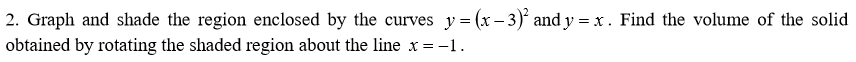 2. Graph and shade the region enclosed by the curves y= (x – 3) and y = x . Find the volume of the solid
obtained by rotating the shaded region about the line x = -1.
