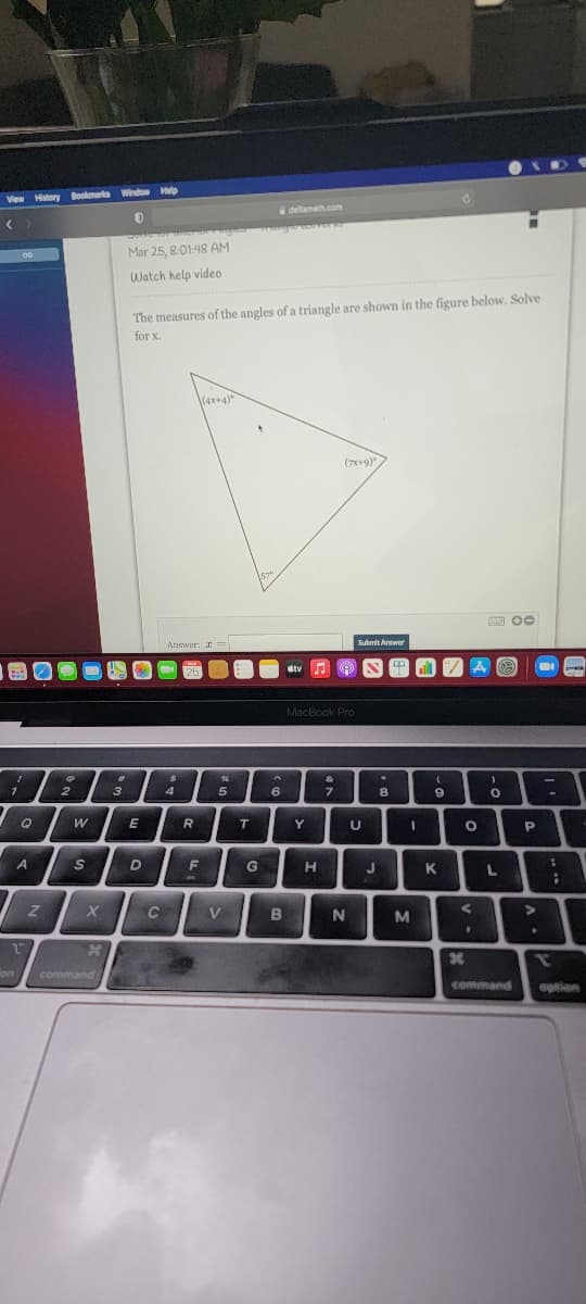 View History Bookmarks Window Halp
deltamath.com
Doltc
00
Mar 25, 8:01:48 AM
Watch help video
The measures of the angles of a triangle are shown in the figure below. Solve
for x.
(4x+4)*
(7*+9)
Submit Arewer
Annver: I =
stv
MacBook PrO
&
2.
3
4
5
6
8.
6.
R
T
Y
%3D
A
F
H
J
K
L
C
V
B
N
on
command
command
option
