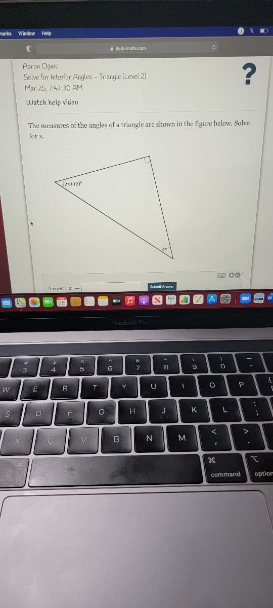 marks Window
Help
A deltamath.com
Aaron Ogwu
Solve for Interior Angles - Triangle (Level 2)
Mar 25, 7:42:30 AM
Watch help video
The measures of the angles of a triangle are shown in the figure below. Solve
for x.
(2x+12)°
Ariswer: I -
MacBook Pro
&
3
4
5
Y
U
W
E
F
G
H
J
K
N
M
command
option
