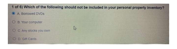 1 of 6) Which of the following should not be included in your personal property inventory?
A Borrowed DVDS
OB Your computer
OC Any stocks you own
OD Gift Cards
