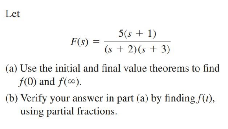 Let
5(s + 1)
F(s)
(s + 2)(s + 3)
(a) Use the initial and final value theorems to find
f(0) and f(∞).
(b) Verify your answer in part (a) by finding f(t),
using partial fractions.
