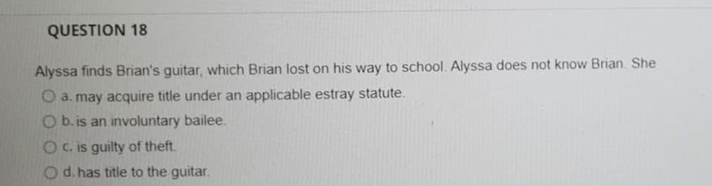 QUESTION 18
Alyssa finds Brian's guitar, which Brian lost on his way to school. Alyssa does not know Brian. She
O a. may acquire title under an applicable estray statute.
O b. is an involuntary bailee.
OC. is guilty of theft.
Od. has title to the guitar.
