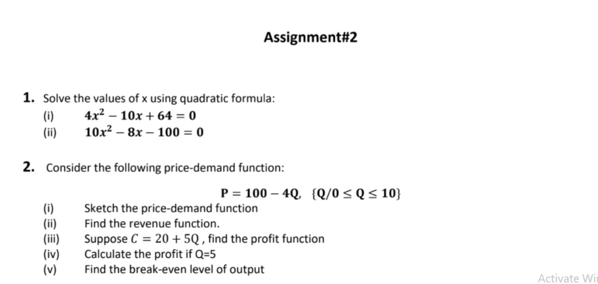 Assignment#2
1. Solve the values of x using quadratic formula:
4x? – 10x + 64 = 0
10x? – 8x – 100 = 0
(i)
(ii)
2. Consider the following price-demand function:
P = 100 – 4Q, {Q/0< Q< 10}
Sketch the price-demand function
(i)
(ii)
(iii)
(iv)
(v)
Find the revenue function.
Suppose C = 20 + 5Q , find the profit function
Calculate the profit if Q=5
Find the break-even level of output
Activate Wir
