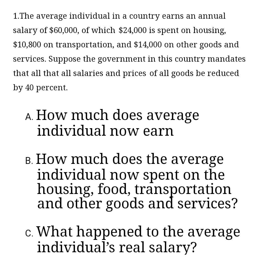 1.The average individual in a country earns an annual
salary of $60,000, of which $24,000 is spent on housing,
$10,800 on transportation, and $14,000 on other goods and
services. Suppose the government in this country mandates
that all that all salaries and prices of all goods be reduced
by 40 percent.
A. How much does average
individual now earn
B. How much does the average
individual now spent on the
housing, food, transportation
and other goods and services?
c. What happened to the average
individual's real salary?