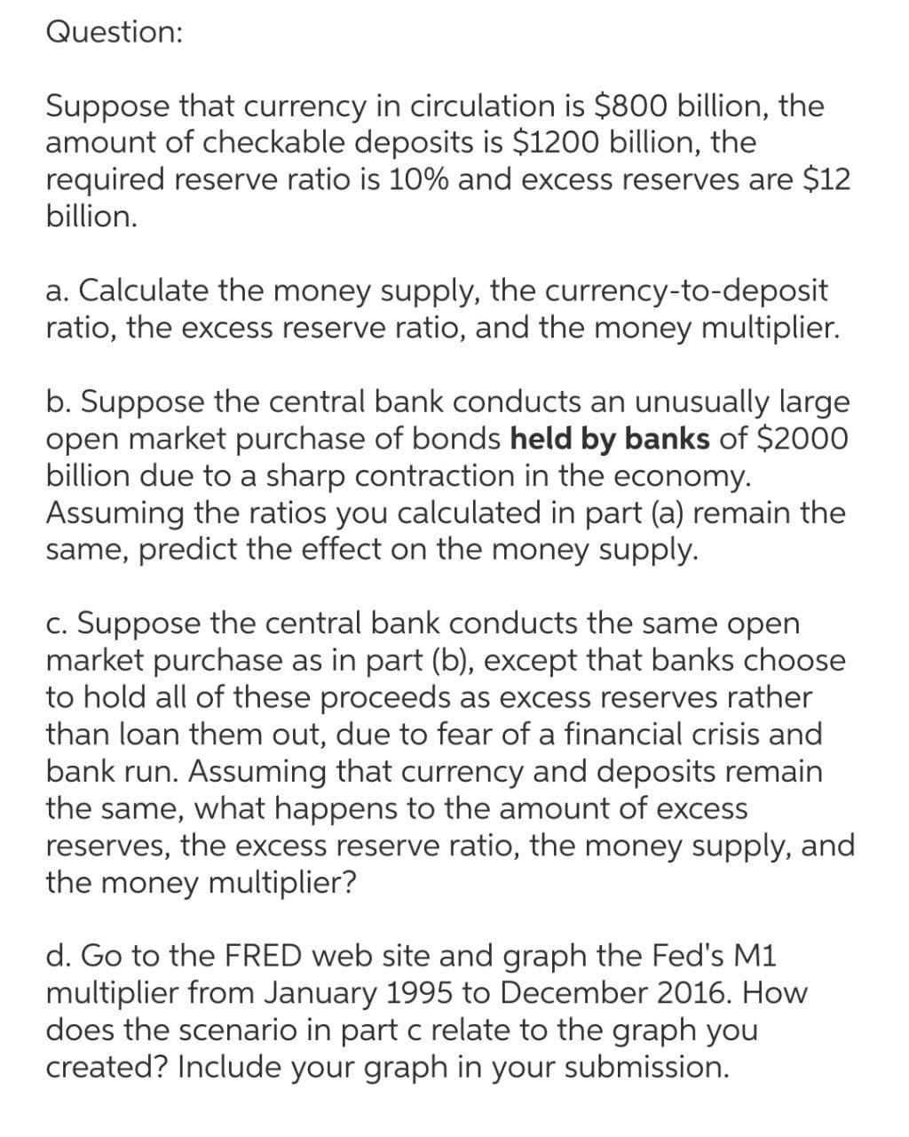 Question:
Suppose that currency in circulation is $800 billion, the
amount of checkable deposits is $1200 billion, the
required reserve ratio is 10% and excess reserves are $12
billion.
a. Calculate the money supply, the currency-to-deposit
ratio, the excess reserve ratio, and the money multiplier.
b. Suppose the central bank conducts an unusually large
open market purchase of bonds held by banks of $2000
billion due to a sharp contraction in the economy.
Assuming the ratios you calculated in part (a) remain the
same, predict the effect on the money supply.
c. Suppose the central bank conducts the same open
market purchase as in part (b), except that banks choose
to hold all of these proceeds as excess reserves rather
than loan them out, due to fear of a financial crisis and
bank run. Assuming that currency and deposits remain
the same, what happens to the amount of excess
reserves, the excess reserve ratio, the money supply, and
the money multiplier?
d. Go to the FRED web site and graph the Fed's M1
multiplier from January 1995 to December 2016. How
does the scenario in part c relate to the graph you
created? Include your graph in your submission.