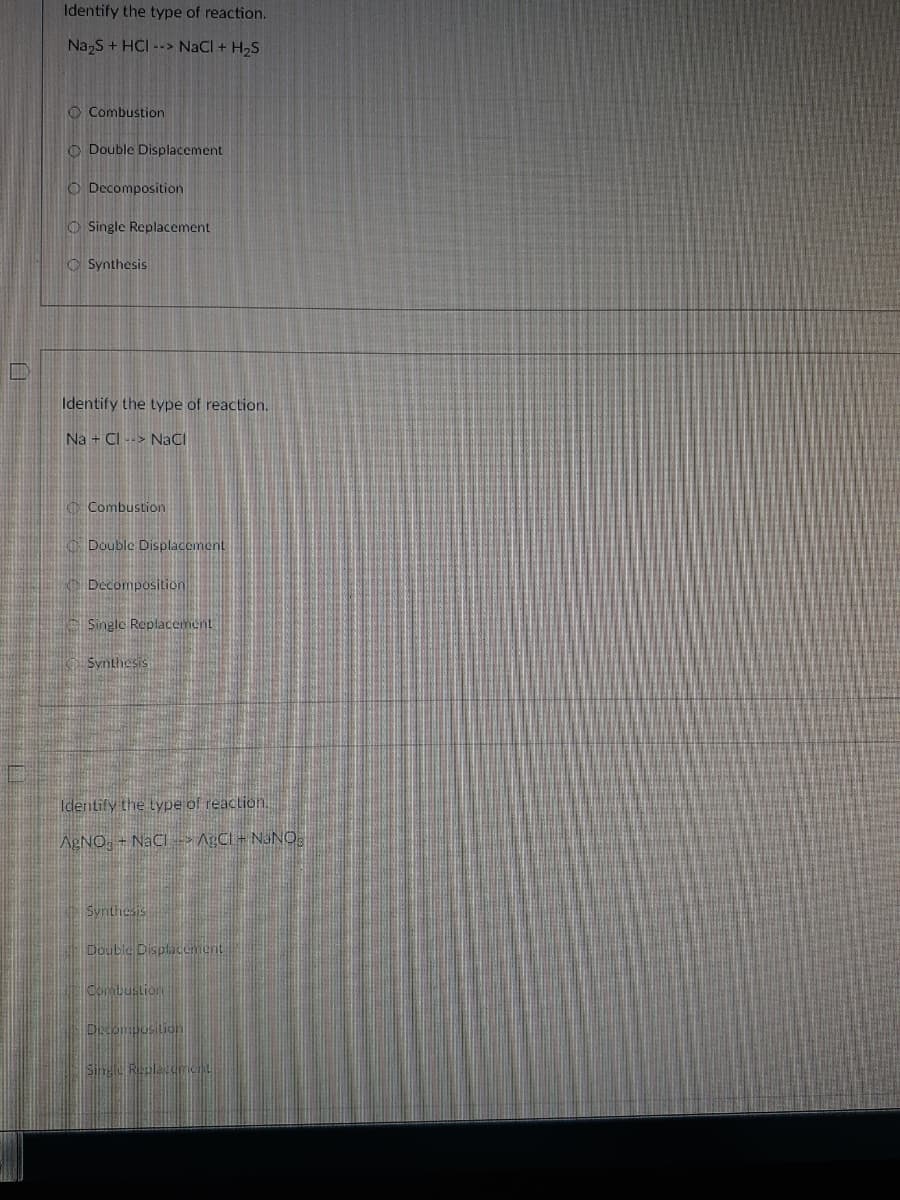 Identify the type of reaction.
Na,S + HCI --> NaCl + H,S
O Combustion
O Double Displacement
O Decomposition
O Single Replacement
O Synthesis
Identify the type of reaction.
Na + CI --> NaCI
C Combustion
Double Displacement
Decomposition
Single Replacement
Synthesis
Identify the Lype of reaction.
AgNO, - NaCl>A;CL + NANO,
Synthesis
Double Displaement
Combustion
Dcompusition
Sing Replecerient

