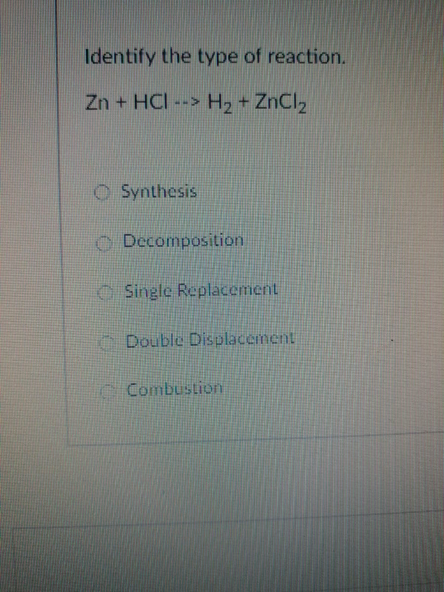 Identify the type of reaction.
Zn + HCI
H2 + ZnCl2
O Synthesis
O Decomposition
O Single Replacement
Double Disolacement
Combustion
