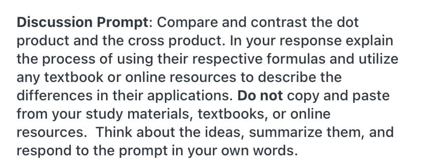 Discussion Prompt: Compare and contrast the dot
product and the cross product. In your response explain
the process of using their respective formulas and utilize
any textbook or online resources to describe the
differences in their applications. Do not copy and paste
from your study materials, textbooks, or online
resources. Think about the ideas, summarize them, and
respond to the prompt in your own words.
