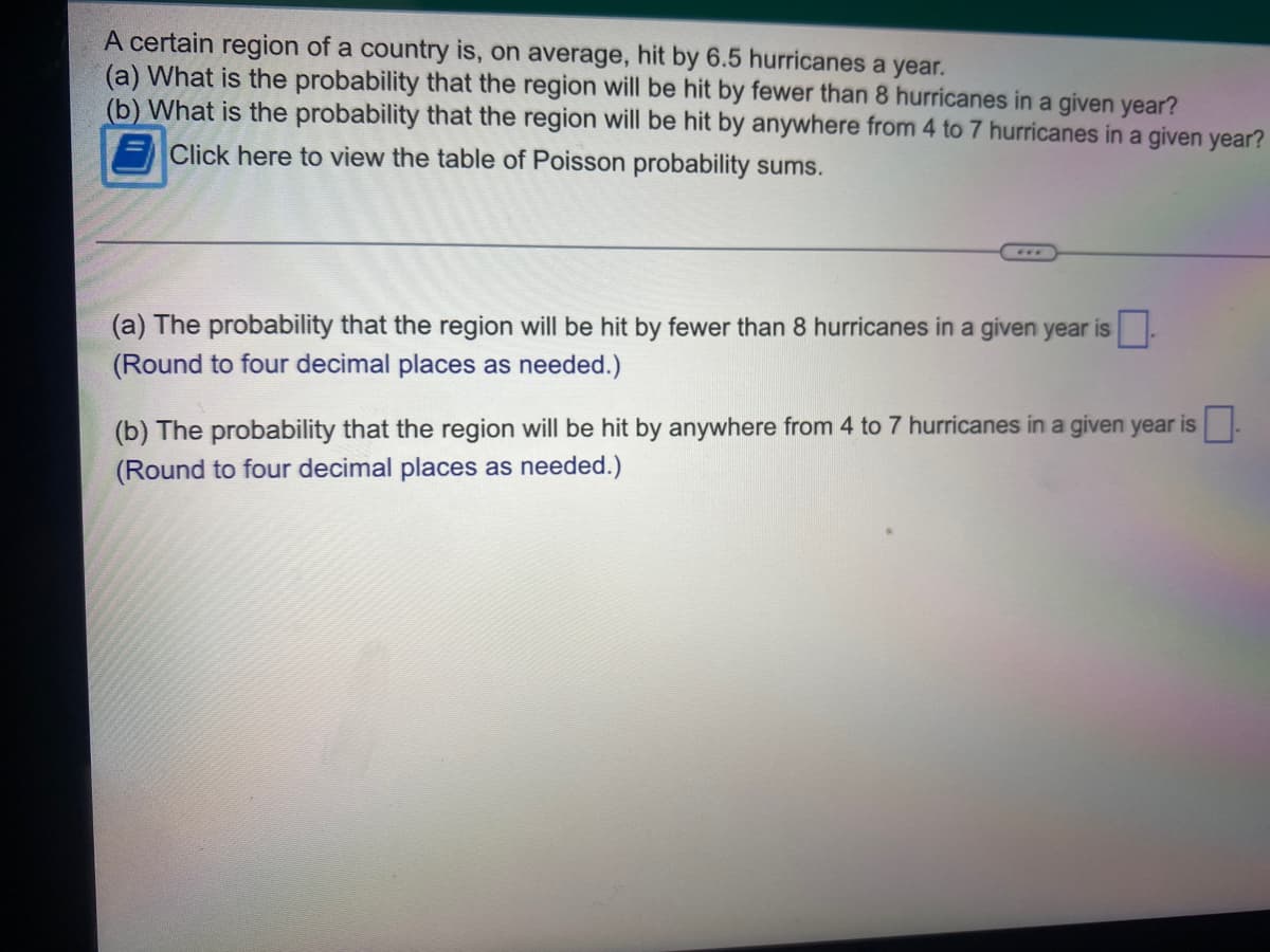 A certain region of a country is, on average, hit by 6.5 hurricanes a year.
(a) What is the probability that the region will be hit by fewer than 8 hurricanes in a given year?
(b) What is the probability that the region will be hit by anywhere from 4 to 7 hurricanes in a given year?
Click here to view the table of Poisson probability sums.
(a) The probability that the region will be hit by fewer than 8 hurricanes in a given year is
(Round to four decimal places as needed.)
(b) The probability that the region will be hit by anywhere from 4 to 7 hurricanes in a given year is.
(Round to four decimal places as needed.)
