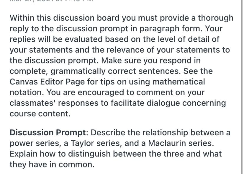 Within this discussion board you must provide a thorough
reply to the discussion prompt in paragraph form. Your
replies will be evaluated based on the level of detail of
your statements and the relevance of your statements to
the discussion prompt. Make sure you respond in
complete, grammatically correct sentences. See the
Canvas Editor Page for tips on using mathematical
notation. You are encouraged to comment on your
classmates' responses to facilitate dialogue concerning
course content.
Discussion Prompt: Describe the relationship between a
power series, a Taylor series, and a Maclaurin series.
Explain how to distinguish between the three and what
they have in common.
