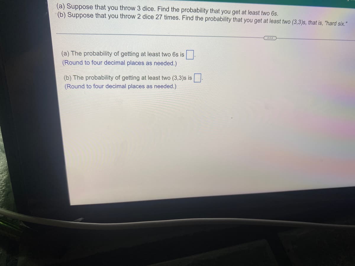 (a) Suppose that you throw 3 dice. Find the probability that you get at least two 6s.
(b) Suppose that you throw 2 dice 27 times. Find the probability that you get at least two (3,3)s, that is, "hard six."
(a) The probability of getting at least two 6s is .
(Round to four decimal places as needed.)
(b) The probability of getting at least two (3,3)s is
(Round to four decimal places as needed.)
