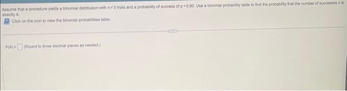 Assume that a procedure yields a binomial distribution with n=5 trials and a probability of success of p 0.90. Use a binomial probability table to find the probability that the number of successes x is
exactly 4.
Click on the icon to view the binomial probabilities table
P(4)-(Round to three decimal places as needed.)