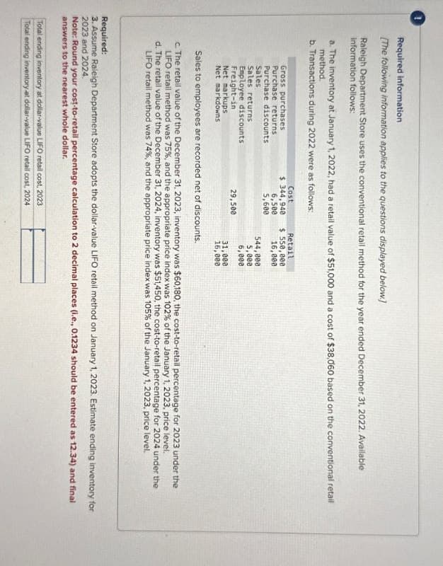 Required information
[The following information applies to the questions displayed below.]
Raleigh Department Store uses the conventional retail method for the year ended December 31, 2022. Available
information follows:
a. The inventory at January 1, 2022, had a retail value of $51,000 and a cost of $38,060 based on the conventional retail
method.
b. Transactions during 2022 were as follows:
Gross purchases
Purchase returns
Cost
$ 344,940
Retail
$ 550,000
Purchase discounts
6,500
5,600
16,000
Sales
544,000
Sales returns
5,000
Employee discounts
5,000
Freight-in
29,500
Net markups
Net markdowns
31,000
16,000
Sales to employees are recorded net of discounts.
c. The retail value of the December 31, 2023, inventory was $60,180, the cost-to-retail percentage for 2023 under the
LIFO retail method was 75%, and the appropriate price index was 102% of the January 1, 2023, price level.
d. The retail value of the December 31, 2024, inventory was $51,450, the cost-to-retail percentage for 2024 under the
LIFO retail method was 74%, and the appropriate price index was 105% of the January 1, 2023, price level.
Required:
3. Assume Raleigh Department Store adopts the dollar-value LIFO retail method on January 1, 2023. Estimate ending inventory for
2023 and 2024.
Note: Round your cost-to-retail percentage calculation to 2 decimal places (i.e., 0.1234 should be entered as 12.34) and final
answers to the nearest whole dollar.
Total ending inventory at dollar-value LIFO retail cost, 2023
Total ending inventory at dollar-value LIFO retail cost, 2024