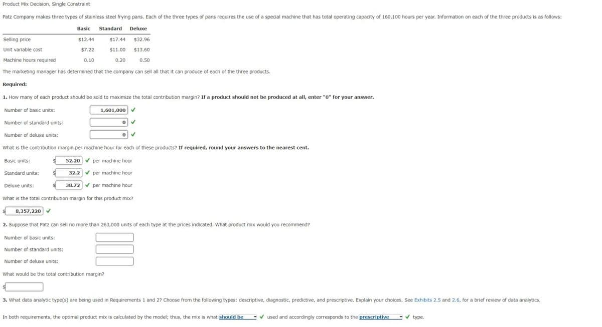 Product Mix Decision, Single Constraint
Patz Company makes three types of stainless steel frying pans. Each of the three types of pans requires the use of a special machine that has total operating capacity of 160,100 hours per year. Information on each of the three products is as follows:
Basic Standard Deluxe
Selling price
Unit variable cost
Machine hours required
$12.44
$17.44
$32.96
$7.22
$11.00
$13.60
0.10
0.20
0.50
The marketing manager has determined that the company can sell all that it can produce of each of the three products.
Required:
1. How many of each product should be sold to maximize the total contribution margin? If a product should not be produced at all, enter "0" for your answer.
Number of basic units:
Number of standard units:
Number of deluxe units:
1,601,000
0
What is the contribution margin per machine hour for each of these products? If required, round your answers to the nearest cent.
Basic units:
52.20 per machine hour
Standard units:
32.2 per machine hour
Deluxe units:
38.72 per machine hour
What is the total contribution margin for this product mix?
8,357,220
2. Suppose that Patz can sell no more than 263,000 units of each type at the prices indicated. What product mix would you recommend?
Number of basic units:
Number of standard units:
Number of deluxe units:
What would be the total contribution margin?
3. What data analytic type(s) are being used in Requirements 1 and 2? Choose from the following types: descriptive, diagnostic, predictive, and prescriptive. Explain your choices. See Exhibits 2.5 and 2.6, for a brief review of data analytics.
In both requirements, the optimal product mix is calculated by the model; thus, the mix is what should be
used and accordingly corresponds to the prescriptive ✓ type.