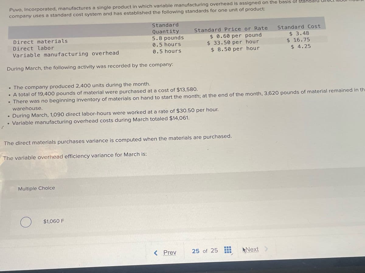 Puvo, Incorporated, manufactures a single product in which variable manufacturing overhead is assigned on the basis of standard
company uses a standard cost system and has established the following standards for one unit of product:
Direct materials
Direct labor
Variable manufacturing overhead
Standard
Quantity
5.8 pounds
Standard Price or Rate
Standard Cost
0.5 hours
$ 0.60 per pound
$ 33.50 per hour
0.5 hours
$ 8.50 per hour
$ 3.48
$ 16.75
$ 4.25
During March, the following activity was recorded by the company:
• The company produced 2,400 units during the month.
. A total of 19,400 pounds of material were purchased at a cost of $13,580.
• There was no beginning inventory of materials on hand to start the month; at the end of the month, 3,620 pounds of material remained in th
warehouse.
During March, 1,090 direct labor-hours were worked at a rate of $30.50 per hour.
• Variable manufacturing overhead costs during March totaled $14,061.
The direct materials purchases variance is computed when the materials are purchased.
The variable overhead efficiency variance for March is:
Multiple Choice
O
$1,060 F
< Prev
25 of 25
Next