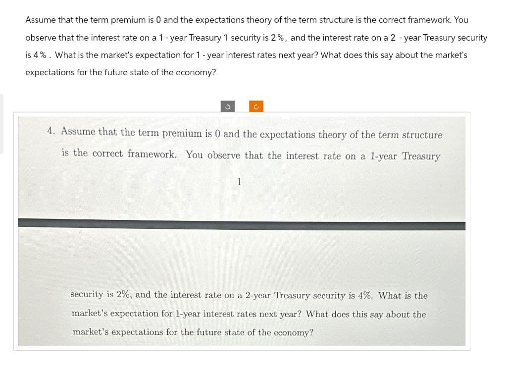 Assume that the term premium is 0 and the expectations theory of the term structure is the correct framework. You
observe that the interest rate on a 1-year Treasury 1 security is 2%, and the interest rate on a 2-year Treasury security
is 4%. What is the market's expectation for 1-year interest rates next year? What does this say about the market's
expectations for the future state of the economy?
C
C
4. Assume that the term premium is 0 and the expectations theory of the term structure
is the correct framework. You observe that the interest rate on a 1-year Treasury
1
security is 2%, and the interest rate on a 2-year Treasury security is 4%. What is the
market's expectation for 1-year interest rates next year? What does this say about the
market's expectations for the future state of the economy?