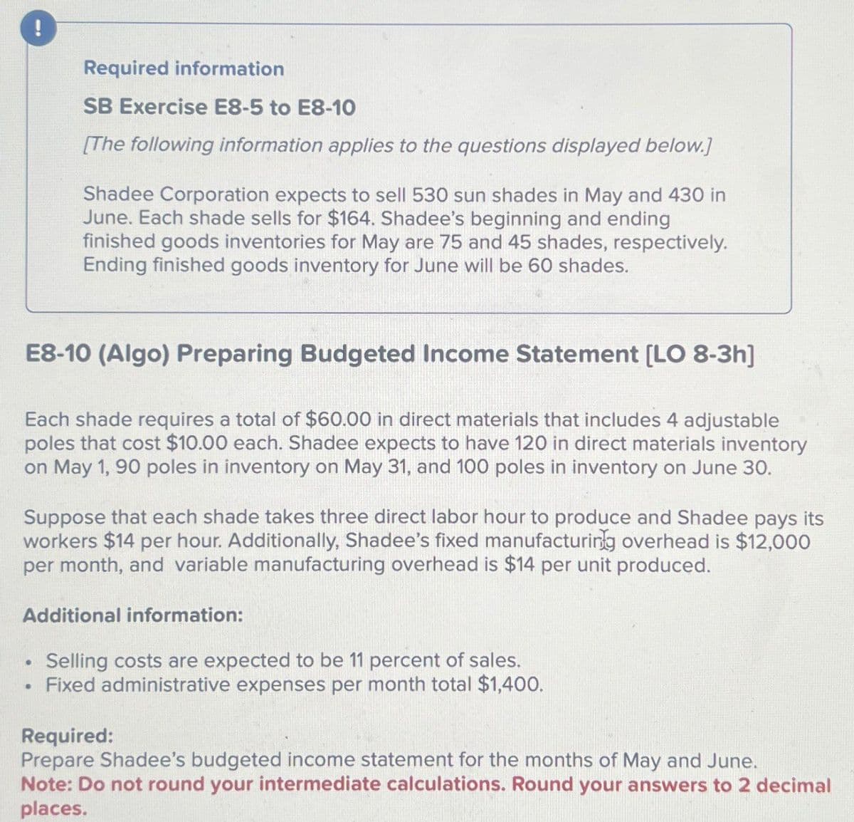 Required information
SB Exercise E8-5 to E8-10
[The following information applies to the questions displayed below.]
Shadee Corporation expects to sell 530 sun shades in May and 430 in
June. Each shade sells for $164. Shadee's beginning and ending
finished goods inventories for May are 75 and 45 shades, respectively.
Ending finished goods inventory for June will be 60 shades.
E8-10 (Algo) Preparing Budgeted Income Statement [LO 8-3h]
Each shade requires a total of $60.00 in direct materials that includes 4 adjustable
poles that cost $10.00 each. Shadee expects to have 120 in direct materials inventory
on May 1, 90 poles in inventory on May 31, and 100 poles in inventory on June 30.
Suppose that each shade takes three direct labor hour to produce and Shadee pays its
workers $14 per hour. Additionally, Shadee's fixed manufacturing overhead is $12,000
per month, and variable manufacturing overhead is $14 per unit produced.
Additional information:
.
Selling costs are expected to be 11 percent of sales.
Fixed administrative expenses per month total $1,400.
Required:
Prepare Shadee's budgeted income statement for the months of May and June.
Note: Do not round your intermediate calculations. Round your answers to 2 decimal
places.