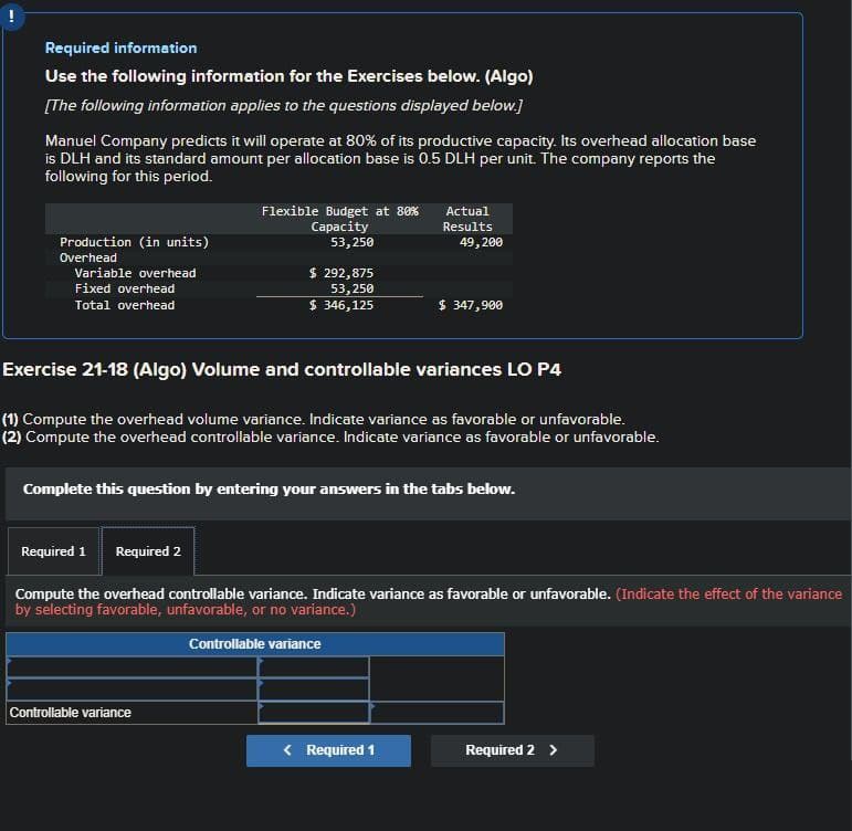 Required information
Use the following information for the Exercises below. (Algo)
[The following information applies to the questions displayed below.]
Manuel Company predicts it will operate at 80% of its productive capacity. Its overhead allocation base
is DLH and its standard amount per allocation base is 0.5 DLH per unit. The company reports the
following for this period.
Production (in units)
Overhead
Variable overhead
Fixed overhead
Total overhead
Flexible Budget at 80%
Capacity
53,250
Actual
Results
49,200
$ 292,875
53,250
$ 346,125
$ 347,900
Exercise 21-18 (Algo) Volume and controllable variances LO P4
(1) Compute the overhead volume variance. Indicate variance as favorable or unfavorable.
(2) Compute the overhead controllable variance. Indicate variance as favorable or unfavorable.
Complete this question by entering your answers in the tabs below.
Required 1 Required 2
Compute the overhead controllable variance. Indicate variance as favorable or unfavorable. (Indicate the effect of the variance
by selecting favorable, unfavorable, or no variance.)
Controllable variance
Controllable variance
< Required 1
Required 2 >