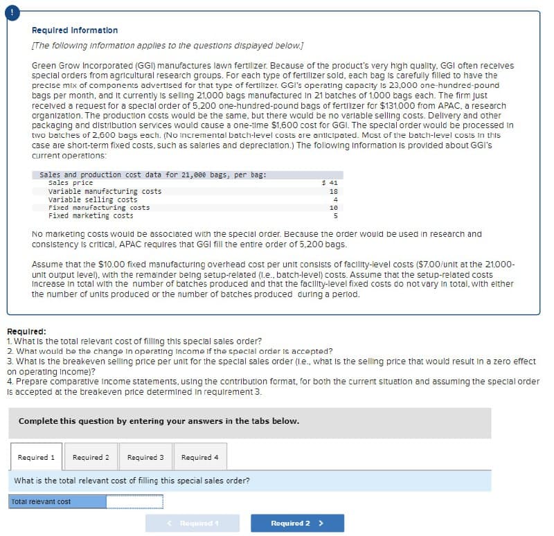 Required Information
[The following information applies to the questions displayed below.]
Green Grow Incorporated (GGI) manufactures lawn fertilizer. Because of the product's very high quality, GGI often receives
special orders from agricultural research groups. For each type of fertilizer sold, each bag is carefully filled to have the
precise mix of components advertised for that type of fertilizer. GGI's operating capacity is 23,000 one-hundred-pound
bags per month, and It currently is selling 21,000 bags manufactured in 21 batches of 1,000 bags each. The firm Just
received a request for a special order of 5,200 one-hundred-pound bags of fertilizer for $131,000 from APAC, a research
organization. The production costs would be the same, but there would be no variable selling costs. Delivery and other
packaging and distribution services would cause a one-time $1,600 cost for GGI. The special order would be processed in
two batches of 2,600 bags each. (No Incremental batch-level costs are anticipated. Most of the batch-level costs in this
case are short-term fixed costs, such as salaries and depreciation.) The following Information is provided about GGI's
current operations:
Sales price
Sales and production cost data for 21,000 bags, per bag:
$ 41
18
4
Fixed manufacturing costs
10
5
Variable manufacturing costs
Variable selling costs
Fixed marketing costs
No marketing costs would be associated with the special order. Because the order would be used in research and
consistency is critical, APAC requires that GGI fill the entire order of 5,200 bags.
Assume that the $10.00 fixed manufacturing overhead cost per unit consists of facility-level costs ($7.00/unit at the 21,000-
unit output level), with the remainder being setup-related (l.e., batch-level) costs. Assume that the setup-related costs
Increase in total with the number of batches produced and that the facility-level fixed costs do not vary in total, with either
the number of units produced or the number of batches produced during a period.
Required:
1. What is the total relevant cost of filling this special sales order?
2. What would be the change in operating Income if the special order is accepted?
3. What is the breakeven selling price per unit for the special sales order (I.e., what is the selling price that would result in a zero effect
on operating Income)?
4. Prepare comparative Income statements, using the contribution format, for both the current situation and assuming the special order
Is accepted at the breakeven price determined in requirement 3.
Complete this question by entering your answers in the tabs below.
Required 1
Required 2 Required 3
Required 4
What is the total relevant cost of filling this special sales order?
Total relevant cost
<Required 1
Required 2 >