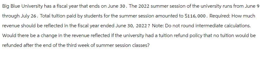 Big Blue University has a fiscal year that ends on June 30. The 2022 summer session of the university runs from June 9
through July 26. Total tuition paid by students for the summer session amounted to $116,000. Required: How much
revenue should be reflected in the fiscal year ended June 30, 2022? Note: Do not round intermediate calculations.
Would there be a change in the revenue reflected if the university had a tuition refund policy that no tuition would be
refunded after the end of the third week of summer session classes?