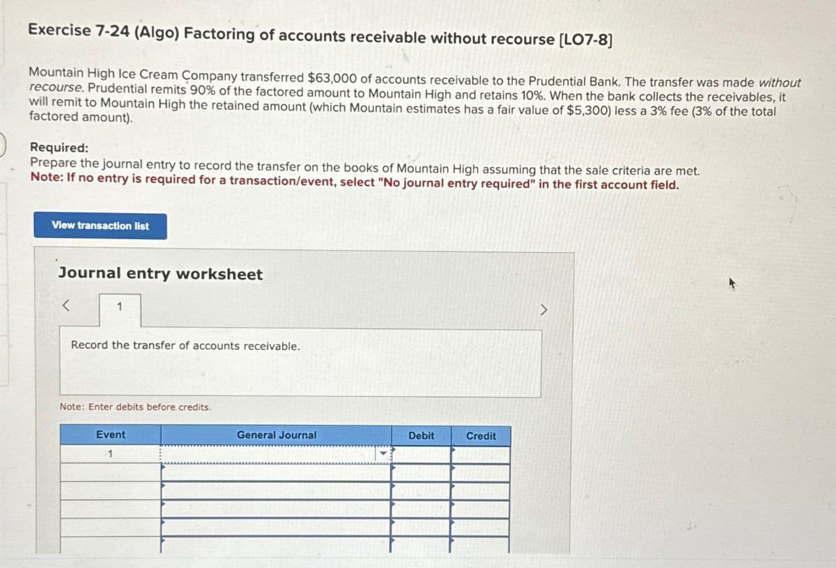 Exercise 7-24 (Algo) Factoring of accounts receivable without recourse [LO7-8]
Mountain High Ice Cream Company transferred $63,000 of accounts receivable to the Prudential Bank. The transfer was made without
recourse. Prudential remits 90% of the factored amount to Mountain High and retains 10%. When the bank collects the receivables, it
will remit to Mountain High the retained amount (which Mountain estimates has a fair value of $5,300) less a 3% fee (3% of the total
factored amount).
Required:
Prepare the journal entry to record the transfer on the books of Mountain High assuming that the sale criteria are met.
Note: If no entry is required for a transaction/event, select "No journal entry required" in the first account field.
View transaction list
Journal entry worksheet
>
1
Record the transfer of accounts receivable.
Note: Enter debits before credits.
Event
1
General Journal
Debit
Credit