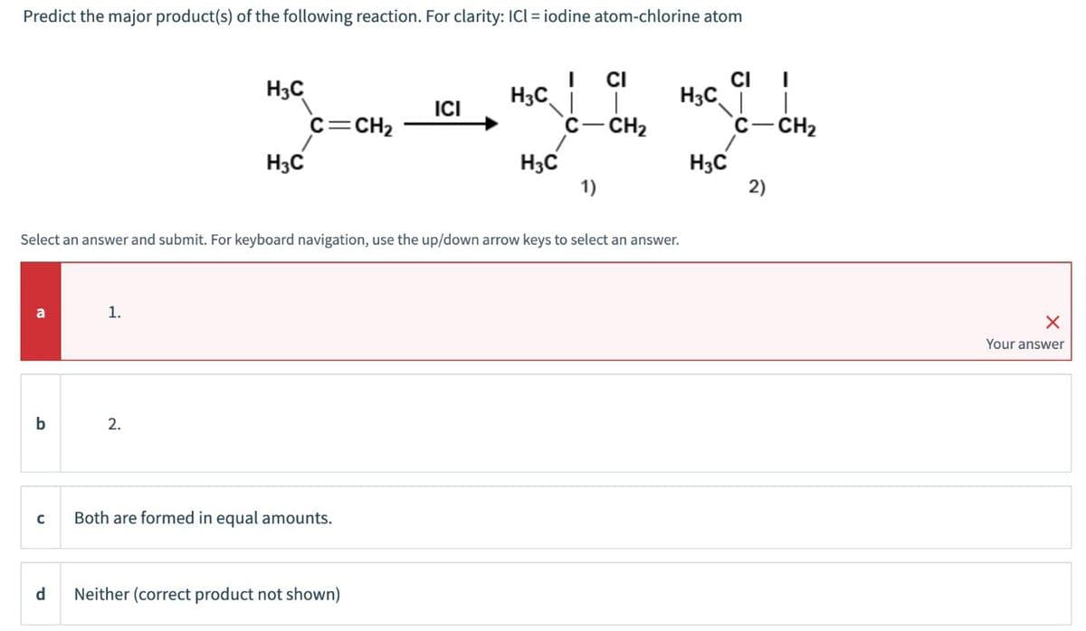 Predict the major product(s) of the following reaction. For clarity: ICI = iodine atom-chlorine atom
CI
CI
I
H3C
H3C
H3C
ICI
C=CH2
C-CH2
C-CH2
H3C
H3C
H3C
1)
2)
Select an answer and submit. For keyboard navigation, use the up/down arrow keys to select an answer.
a
1.
b
2.
C
Both are formed in equal amounts.
d Neither (correct product not shown)
Your answer