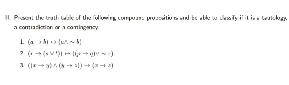 II. Present the truth table of the following compound propositions and be able to classify if it is a tautology,
a contradiction or a contingency.
1. (a → b) → (a^ ~ b)
2. (r → (s V t)) → ((p → q)V ~ r)
3. ((x → y) ^ (y → 2)) → (x → 2)
