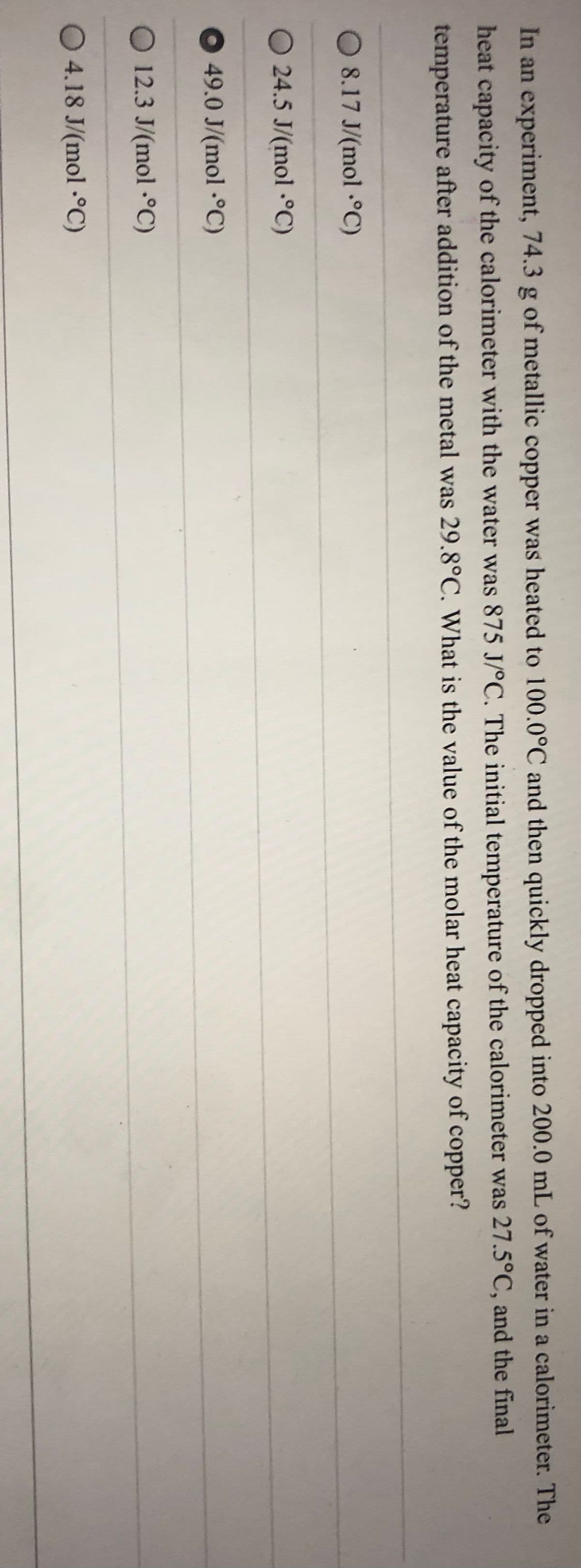 In an experiment, 74.3 g of metallic copper was heated to 100.0°C and then quickly dropped into 200.0 mL of water in a calorimeter. The
heat capacity of the calorimeter with the water was 875 J/°C. The initial temperature of the calorimeter was 27.5°C, and the final
temperature after addition of the metal was 29.8°C. What is the value of the molar heat capacity of copper?
O 8.17 J/(mol °C)
O 24.5 J/(mol .°C)
49.0 J/(mol -°C)
O 12.3 J/(mol -°C)
O 4.18 J/(mol -°C)
