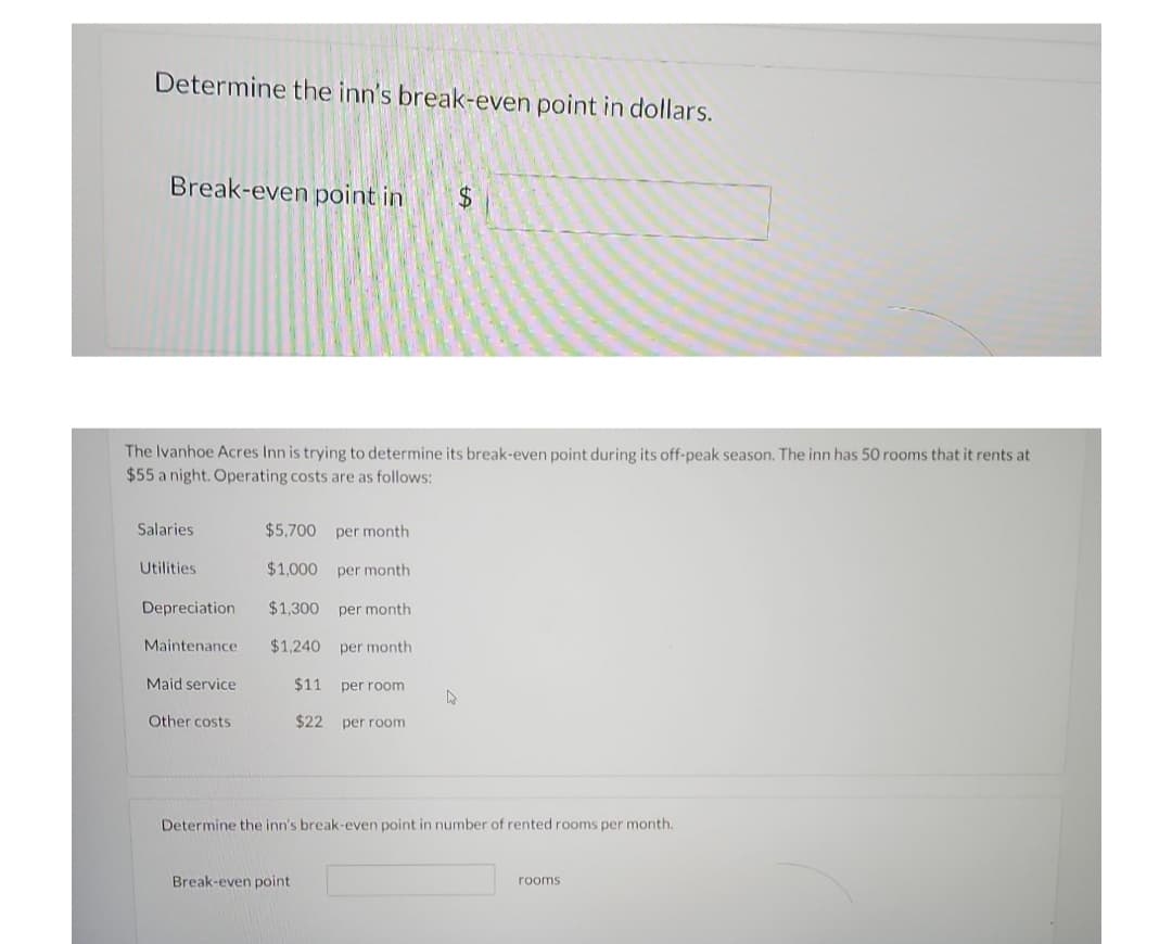 Determine the inn's break-even point in dollars.
Break-even point in $
The Ivanhoe Acres Inn is trying to determine its break-even point during its off-peak season. The inn has 50 rooms that it rents at
$55 a night. Operating costs are as follows:
Salaries
$5,700 per month
Utilities
$1,000
per month
Depreciation $1,300 per month
Maintenance
$1,240 per month.
Maid service
$11 per room
A
Other costs
$22 per room.
Determine the inn's break-even point in number of rented rooms per month.
Break-even point
rooms