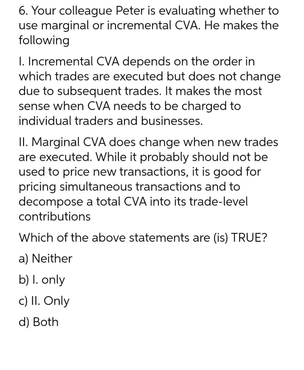 6. Your colleague Peter is evaluating whether to
use marginal or incremental CVA. He makes the
following
I. Incremental CVA depends on the order in
which trades are executed but does not change
due to subsequent trades. It makes the most
sense when CVA needs to be charged to
individual traders and businesses.
II. Marginal CVA does change when new trades
are executed. While it probably should not be
used to price new transactions, it is good for
pricing simultaneous transactions and to
decompose a total CVA into its trade-level
contributions
Which of the above statements are (is) TRUE?
a) Neither
b) l. only
c) II. Only
d) Both