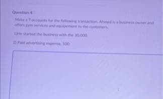 Question 4 (
Make a Taccounts for the following transaction Ahmed is a business owner and
offers gym services and equipement to the customers
He started the business with the 30.000.
2) Paid advertising expense, 500