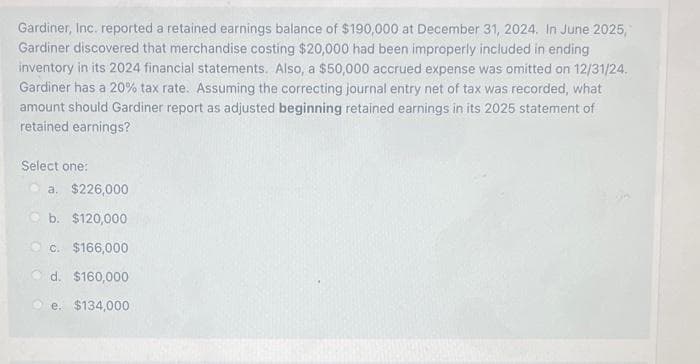 Gardiner, Inc. reported a retained earnings balance of $190,000 at December 31, 2024. In June 2025,
Gardiner discovered that merchandise costing $20,000 had been improperly included in ending
inventory in its 2024 financial statements. Also, a $50,000 accrued expense was omitted on 12/31/24.
Gardiner has a 20% tax rate. Assuming the correcting journal entry net of tax was recorded, what
amount should Gardiner report as adjusted beginning retained earnings in its 2025 statement of
retained earnings?
Select one:
O a. $226,000
O b. $120,000
C. $166,000
d. $160,000
e. $134,000
