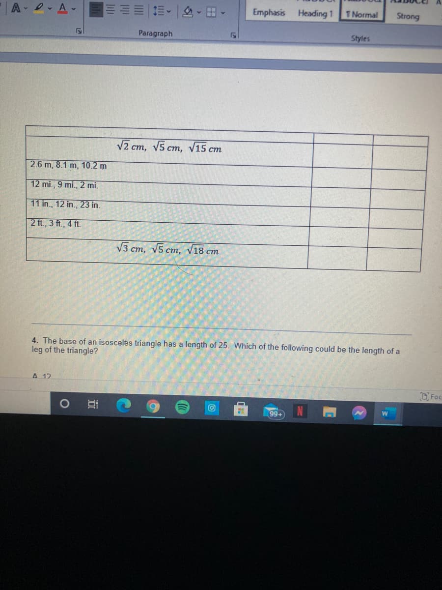 A-2- A.
Emphasis Heading 1
1 Normal
Strong
Paragraph
Styles
V2 cm, V5 cm, V15 cm
2.6 m, 8.1 m, 10.2 m
12 mi., 9 mi., 2 mi.
11 in., 12 in., 23 in.
2 ft., 3 ft., 4 ft.
V3 cm, V5 cm, v18 cm
4. The base of an isosceles triangle has a length of 25. Which of the following could be the length of a
leg of the triangle?
A 12
99+
近
1O
