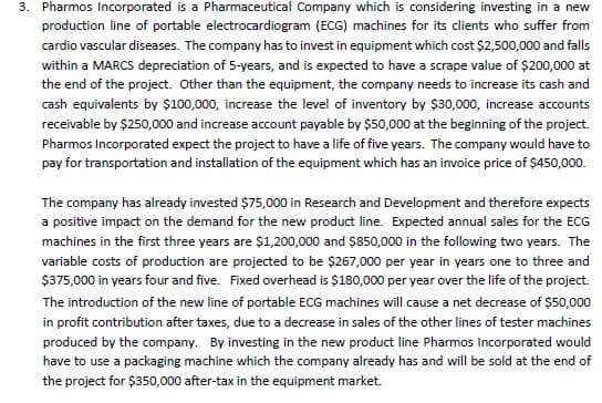 3. Pharmos Incorporated is a Pharmaceutical Company which is considering investing in a new
production line of portable electrocardiogram (ECG) machines for its clients who suffer from
cardio vascular diseases. The company has to invest in equipment which cost $2,500,000 and falls
within a MARCS depreciation of 5-years, and is expected to have a scrape value of $200,000 at
the end of the project. Other than the equipment, the company needs to increase its cash and
cash equivalents by $100,000, increase the level of inventory by $30,000, increase accounts
receivable by $250,000 and increase account payable by $50,000 at the beginning of the project.
Pharmos Incorporated expect the project to have a life of five years. The company would have to
pay for transportation and installation of the equipment which has an invoice price of $450,000.
The company has already invested $75,000 in Research and Development and therefore expects
a positive impact on the demand for the new product line. Expected annual sales for the ECG
machines in the first three years are $1,200,000 and $850,000 in the following two years. The
variable costs of production are projected to be $267,000 per year in years one to three and
$375,000 in years four and five. Fixed overhead is $180,000 per year over the life of the project.
The introduction of the new line of portable ECG machines will cause a net decrease of $50,000
in profit contribution after taxes, due to a decrease in sales of the other lines of tester machines
produced by the company. By investing in the new product line Pharmos Incorporated would
have to use a packaging machine which the company already has and will be sold at the end of
the project for $350,000 after-tax in the equipment market.
