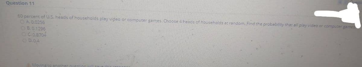 Question 11
60 percent of U.S. heads of households play video or computer games. Choose 4 heads of households at random. Find the probability that all play video or computer games
O A. 0.0256
OB.0.1296
OC.0.8704
OD.0.4
