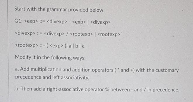 Start with the grammar provided below:
G1: <exp> := <divexp> - <exp> | <divexp>
<divexp> := <divexp> / <rootexp> | <rootexp>
<rootexp> :: ( <exp> )| a blc
Modify it in the following ways:
a. Add multiplication and addition operators ( and +) with the customary
precedence and left associativity.
b. Then add a right-associative operator % between - and / in precedence.
