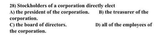 28) Stockholders of a corporation directly elect
A) the president of the corporation.
corporation.
C) the board of directors.
the corporation.
B) the treasurer of the
D) all of the employees of
