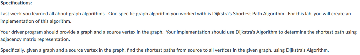 Specifications:
Last week you learned all about graph algorithms. One specific graph algorithm you worked with is Dijkstra's Shortest Path Algorithm. For this lab, you will create an
implementation of this algorithm.
Your driver program should provide a graph and a source vertex in the graph. Your implementation should use Dijkstra's Algorithm to determine the shortest path using
adjacency matrix representation.
Specifically, given a graph and a source vertex in the graph, find the shortest paths from source to all vertices in the given graph, using Dijkstra's Algorithm.
