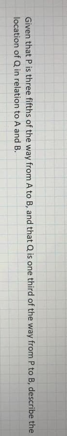 Given that P is three fifths of the way from A to B, and that Q is one third of the way from P to B, describe the
location of Q in relation to A and B.
