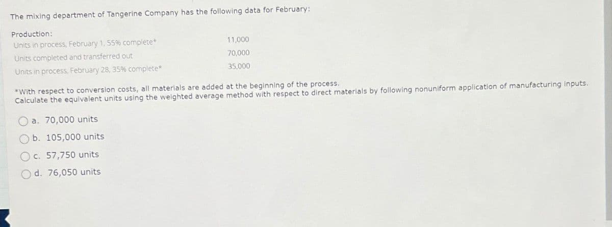 The mixing department of Tangerine Company has the following data for February:
Production:
Units in process, February 1, 55% complete*
Units completed and transferred out
Units in process, February 28, 35% complete*
11,000
70,000
35,000
*With respect to conversion costs, all materials are added at the beginning of the process.
Calculate the equivalent units using the weighted average method with respect to direct materials by following nonuniform application of manufacturing inputs.
Oa. 70,000 units
b. 105,000 units
c. 57,750 units
d. 76,050 units