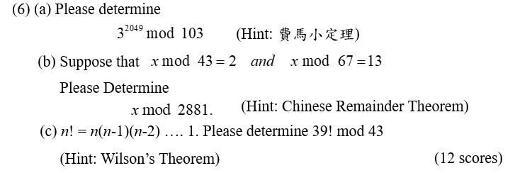 (6) (a) Please determine
32049 mod 103
(Hint: 費馬小定理)
(b) Suppose that x mod 43=2
and x mod 67=13
Please Determine
x mod 2881.
(Hint: Chinese Remainder Theorem)
(c) n! = n(n-1)(n-2) .... 1. Please determine 39! mod 43
(Hint: Wilson's Theorem)
(12 scores)