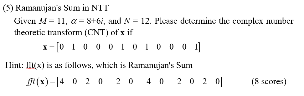 (5) Ramanujan's Sum in NTT
Given M= 11, α = 8+6i, and N = 12. Please determine the complex number
theoretic transform (CNT) of x if
x=[010001010001]
Hint: fft(x) is as follows, which is Ramanujan's Sum
fft (x)= [4020-20-40 -2020]
(8 scores)