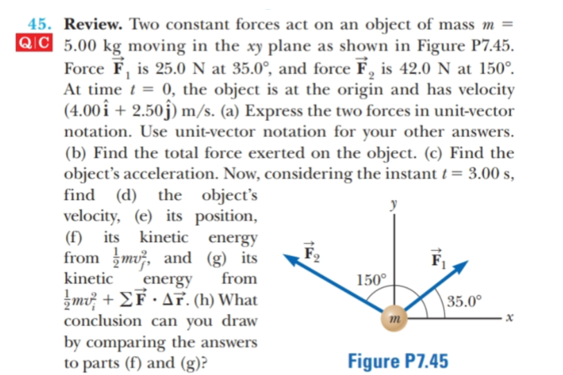 45. Review. Two constant forces act on an object of mass m =
QC 5.00 kg moving in the xy plane as shown in Figure P7.45.
Force F, is 25.0 N at 35.0°, and force F, is 42.0 N at 150°.
At time t = 0, the object is at the origin and has velocity
(4.00i2.50j m/s. (a) Express the two forces in unit-vector
other answers
notation. Use unit-vector notation for
your
(b) Find the total force exerted on the object. (c) Find the
object's acceleration. Now, considering the instant t = 3.00 s
find
(d)
velocity, (e) its position
(f) its kinetic energy
from m and (g) its
the
object's
kinetic
from
1500
energy
m .T. (h) What
conclusion can you
35.00
draw
x
m
by comparing the answers
to parts (f) and (g)?
Figure P7.45
