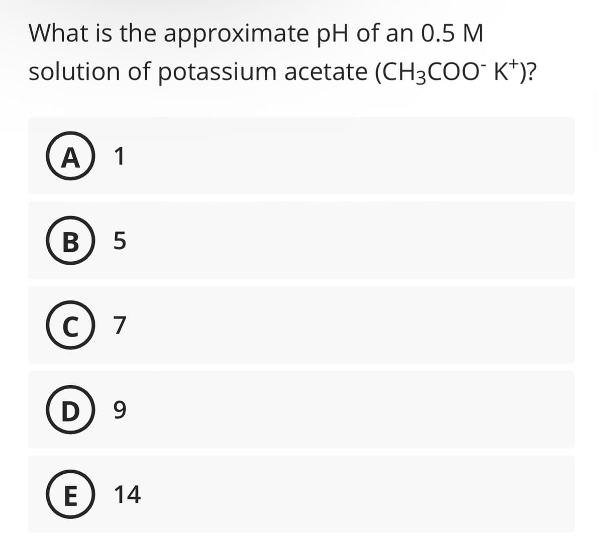 What is the approximate pH of an 0.5 M
solution of potassium acetate (CH3COO-K+)?
A
1
B) 5
C) 7
D 9
E
14