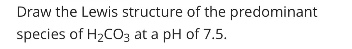 Draw the Lewis structure of the predominant
species of H₂CO3 at a pH of 7.5.