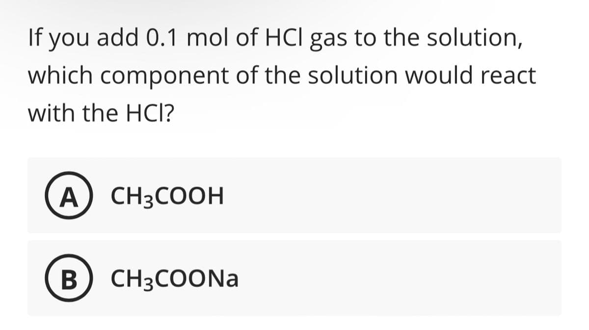 If you add 0.1 mol of HCI gas to the solution,
which component of the solution would react
with the HCI?
A) CH3COOH
B) CH3COONa