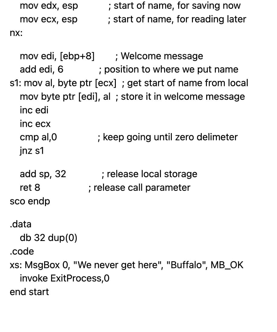 mov edx, esp
mov ecx, esp
nx:
mov edi, [ebp+8]
add edi, 6
; Welcome message
; position to where we put name
s1: mov al, byte ptr [ecx]; get start of name from local
mov byte ptr [edi], al; store it in welcome message
inc edi
inc ecx
cmp al,0
jnz s1
add sp, 32
ret 8
sco endp
.data
db 32 dup(0)
.code
; start of name, for saving now
; start of name, for reading later
end start
; keep going until zero delimeter
; release local storage
; release call parameter
xs: MsgBox 0, "We never get here", "Buffalo", MB_OK
invoke ExitProcess,0