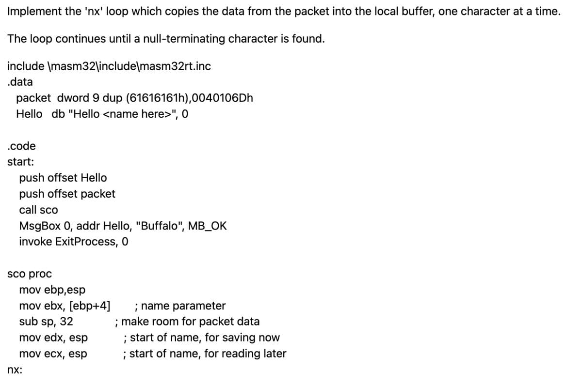 Implement the 'nx' loop which copies the data from the packet into the local buffer, one character at a time.
The loop continues until a null-terminating character is found.
include
\masm32\include\masm32rt.inc
.data
packet dword 9 dup (61616161h),0040106Dh
Hello db "Hello <name here>", 0
.code
start:
push offset Hello
push offset packet
call sco
MsgBox 0, addr Hello, "Buffalo", MB_OK
invoke ExitProcess, 0
sco proc
mov ebp,esp
mov ebx, [ebp+4]
sub sp, 32
mov edx, esp
mov ecx, esp
nx:
; name parameter
; make room for packet data
; start of name, for saving now
; start of name, for reading later