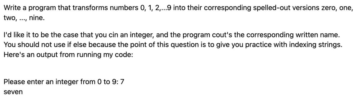 Write a program that transforms numbers 0, 1, 2,...9 into their corresponding spelled-out versions zero, one,
two, nine.
I'd like it to be the case that you cin an integer, and the program cout's the corresponding written name.
You should not use if else because the point of this question is to give you practice with indexing strings.
Here's an output from running my code:
Please enter an integer from 0 to 9: 7
seven